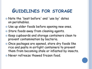 GUIDELINES FOR STORAGE
 Note the 'best before' and 'use by' dates
on perishables.
 Use up older foods before opening new ones.
 Store foods away from cleaning agents.
 Keep cupboards and storage containers clean to
prevent contamination by bacteria.
 Once packages are opened, store dry foods like
rice and pasta in airtight containers to prevent
them from becoming stale or infested by insects.
 Never refreeze thawed frozen food.
 