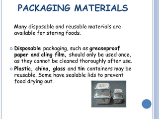 PACKAGING MATERIALS
Many disposable and reusable materials are
available for storing foods.
 Disposable packaging, such as greaseproof
paper and cling film, should only be used once,
as they cannot be cleaned thoroughly after use.
 Plastic, china, glass and tin containers may be
reusable. Some have sealable lids to prevent
food drying out.
 