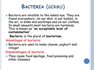 BACTERIA (GERMS)
 Bacteria are invisible to the naked eye. They are
found everywhere -on our skin, in our bodies, in
the air, in sinks and worktops and on our clothes.
In small amounts most bacteria are harmless.
This is known as 'an acceptable level of
contamination'.
Bacteria is the plural of bacterium.
Advantages of bacteria:
 Bacteria are used to make cheese, yoghurt and
vinegar.
Disadvantages of bacteria:
 They cause food spoilage, food poisoning and
other diseases.
 