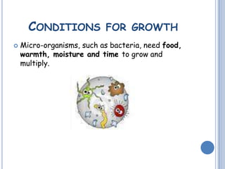 CONDITIONS FOR GROWTH
 Micro-organisms, such as bacteria, need food,
warmth, moisture and time to grow and
multiply.
 
