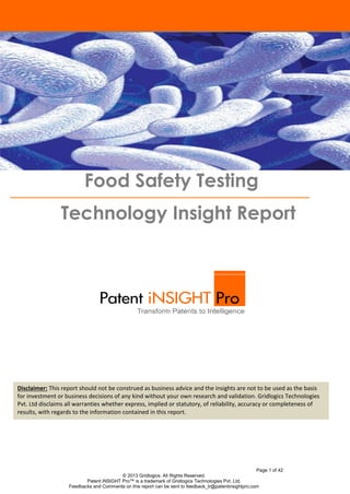 Food Safety Testing
Technology Insight Report

Disclaimer: This report should not be construed as business advice and the insights are not to be used as the basis
for investment or business decisions of any kind without your own research and validation. Gridlogics Technologies
Introduction
Pvt. Ltd disclaims all warranties whether express, implied or statutory, of reliability, accuracy or completeness of
results, with regards to the information contained in this report.

Page 1 of 42
© 2013 Gridlogics. All Rights Reserved.
Patent iNSIGHT Pro™ is a trademark of Gridlogics Technologies Pvt. Ltd.
Feedbacks and Comments on this report can be sent to feedback_tr@patentinsightpro.com

 