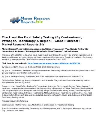 Check out the Food Safety Testing (By Contaminant,
Pathogen, Technology & Region) - Global Forecast:
MarketResearchReports.Biz
MarketResearchReports.Biz has announced addition of new report “Food Safety Testing (By
Contaminant, Pathogen, Technology & Region) - Global Forecast” to its database.
The usage of food safety testing has made huge impact over the past years in view of growing incidences of
food-borne illnesses and poisoning caused by contaminated food products. The global market for food safety
testing is growing in healthy CAGR of more than 6% between 2015 and 2020.
Click here for more details: http://www.marketresearchreports.biz/analysis/504159
By Countries: North America is the largest food safety testing market.
By Type of Contaminant: Pathogen testing is the dominant food safety testing procedure and poised the fastest
growing segment over the forecasting period.
By Type of Pathogen Testing: Salmonella and E-Coli have gained the highest market share in 2014.
By Method and Technology: Immunodiagnostics and Molecular Diagnostics will be the best testing method
throughout the forecasting period.
The report titled “Food Safety Testing (By Contaminant, Pathogen, Technology & Region) Global Forecast”
provides a comprehensive assessment of the fast–evolving, high–growth of Global Food Safety Testing Market.
This 100 page report with 86 Figures provides key insight on Global Food Safety Market, Depth Analysis of
Contaminant Food Testing, Pathogen Food Testing, Method/Technology Food Testing and Countries wise Food
Testing market. This report also entails a detailed description of growth drivers and challenges of the Global
Food Safety Testing market.
The report covers the following:
Depth analysis into the Market Size, Market Share and Forecast for Food Safety Testing
Type of contaminant analyzed by Genetically Modified Organisms (GMO), Pathogens, Allergens, Agricultural
(Ag) Chemicals and Toxins
 