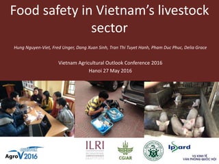 Food safety in Vietnam’s livestock
sector
Vietnam Agricultural Outlook Conference 2016
Hanoi 27 May 2016
Hung Nguyen-Viet, Fred Unger, Dang Xuan Sinh, Tran Thi Tuyet Hanh, Pham Duc Phuc, Delia Grace
 