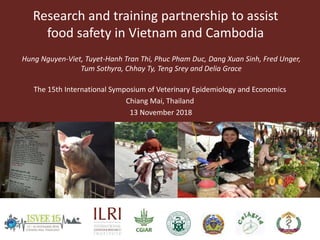 Research and training partnership to assist
food safety in Vietnam and Cambodia
The 15th International Symposium of Veterinary Epidemiology and Economics
Chiang Mai, Thailand
13 November 2018
Hung Nguyen-Viet, Tuyet-Hanh Tran Thi, Phuc Pham Duc, Dang Xuan Sinh, Fred Unger,
Tum Sothyra, Chhay Ty, Teng Srey and Delia Grace
 