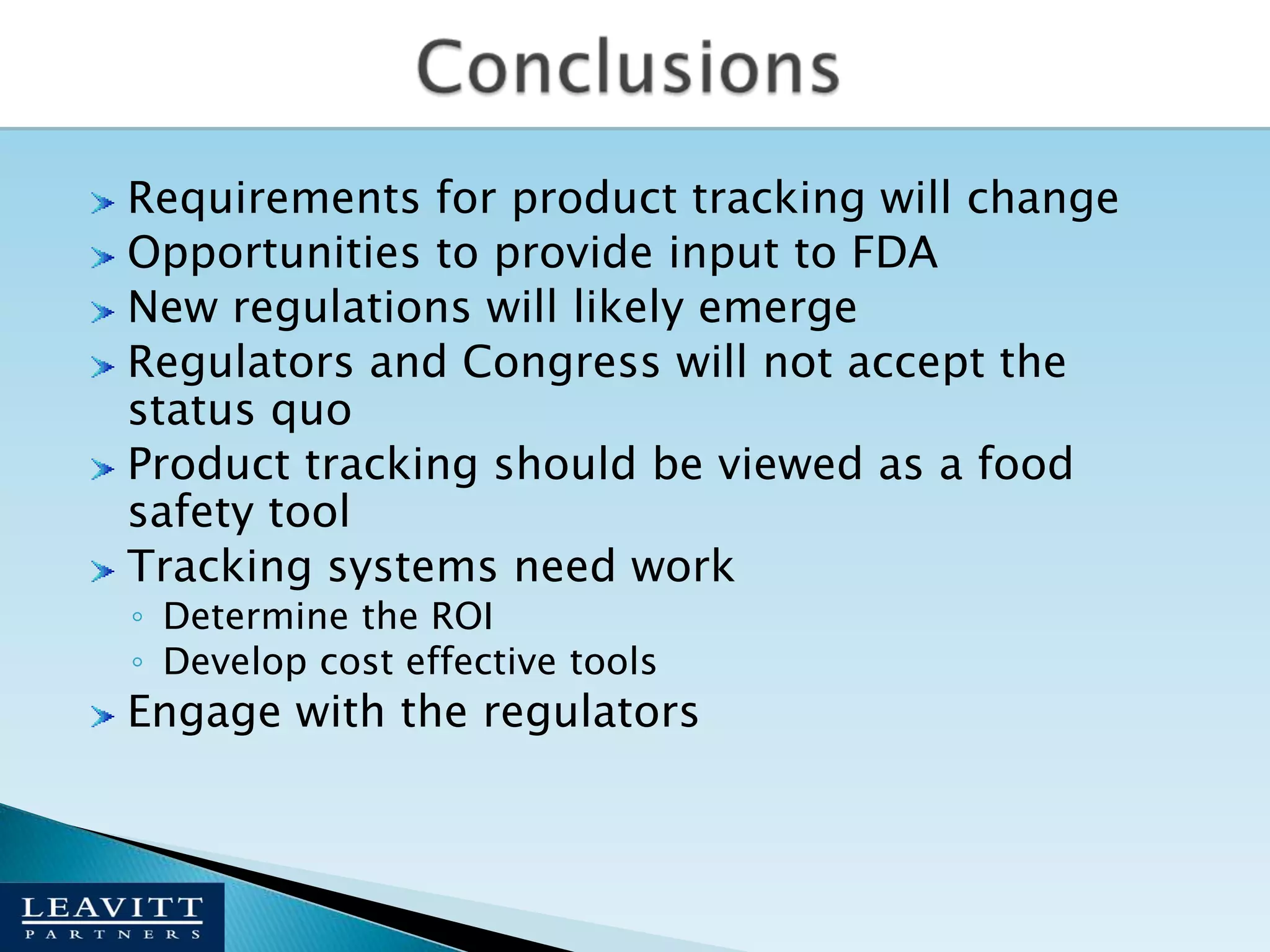 ConclusionsRequirements for product tracking will changeOpportunities to provide input to FDANew regulations will likely emergeRegulators and Congress will not accept the status quoProduct tracking should be viewed as a food safety toolTracking systems need workDetermine the ROIDevelop cost effective toolsEngage with the regulators 