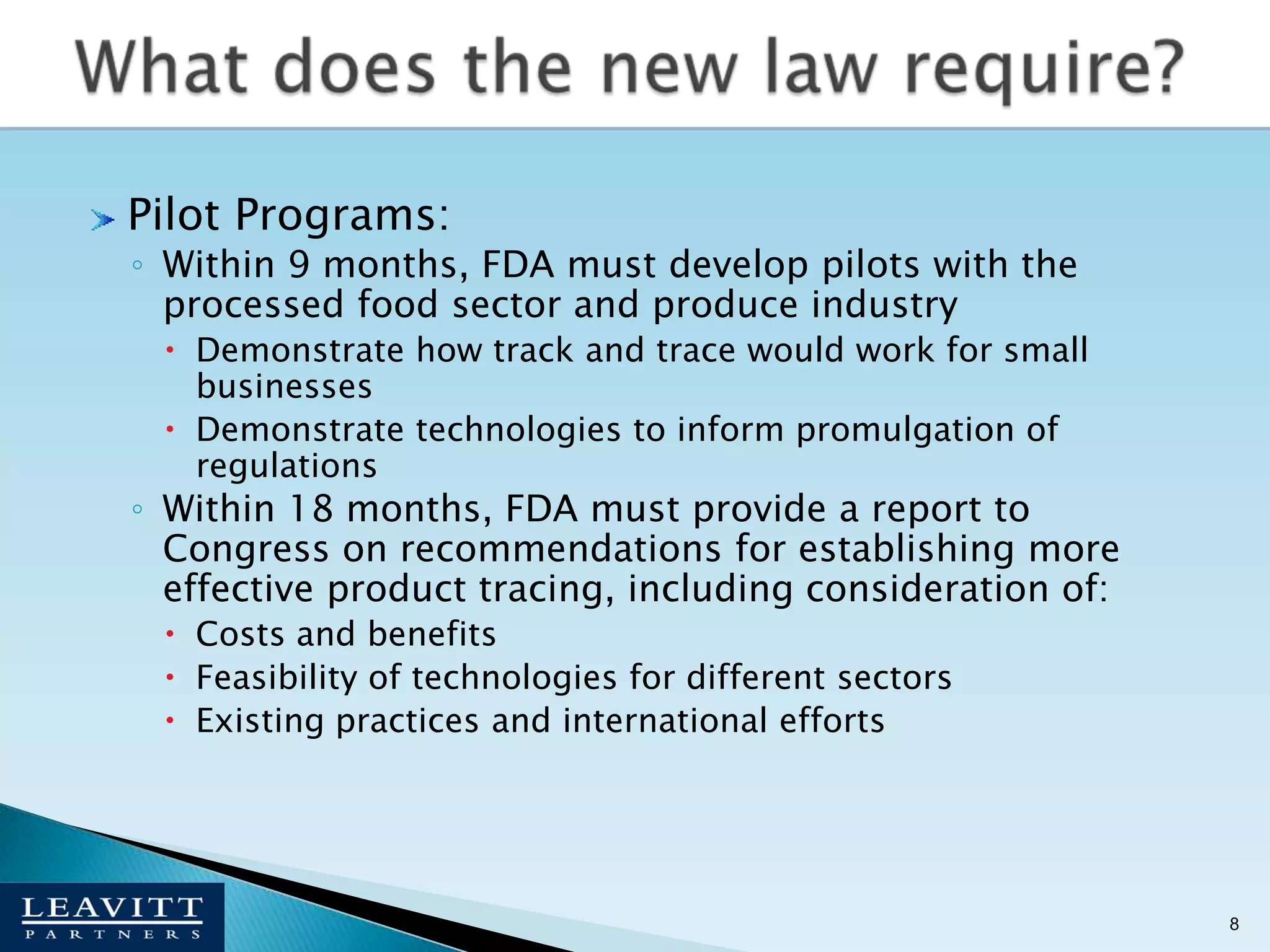 Pilot Programs:Within 9 months, FDA must develop pilots with the processed food sector and produce industryDemonstrate how track and trace would work for small businessesDemonstrate technologies to inform promulgation of regulationsWithin 18 months, FDA must provide a report to Congress on recommendations for establishing more effective product tracing, including consideration of: Costs and benefitsFeasibility of technologies for different sectorsExisting practices and international efforts8What does the new law require?