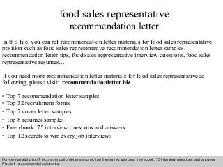 Interview questions and answers – free download/ pdf and ppt file
food sales representative
recommendation letter
In this file, you can ref recommendation letter materials for food sales representative
position such as food sales representative recommendation letter samples,
recommendation letter tips, food sales representative interview questions, food sales
representative resumes…
If you need more recommendation letter materials for food sales representative as
following, please visit: recommendationletter.biz
• Top 7 recommendation letter samples
• Top 32 recruitment forms
• Top 7 cover letter samples
• Top 8 resumes samples
• Free ebook: 75 interview questions and answers
• Top 12 secrets to win every job interviews
For top materials: top 7 recommendation letter samples, top 8 resumes samples, free ebook: 75 interview questions and answers
Pls visit: recommendationletter.biz
 