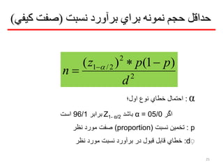 ‫نسبت‬ ‫برآورد‬ ‫براي‬ ‫نمونه‬ ‫حجم‬ ‫حداقل‬(‫كیفي‬ ‫صفت‬)
2
2
2/1 )1()(
d
ppz
n

 
α:‫اول؛‬ ‫نوع‬ ‫خیا‬ ‫احتمال‬
‫اگر‬05/0=α‫باشد‬Z1- α/2‫برابر‬96/1‫است‬
p:‫نسبت‬ ‫تخمین‬(proportion)‫نظر‬ ‫مورد‬ ‫صفت‬
ِd:‫نظر‬ ‫مورد‬ ‫نسبت‬ ‫برآورد‬ ‫در‬ ‫قبول‬ ‫قابل‬ ‫خیا‬
25
 