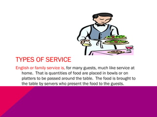 TYPES OF SERVICE
English or family service is, for many guests, much like service at
home. That is quantities of food are placed in bowls or on
platters to be passed around the table. The food is brought to
the table by servers who present the food to the guests.
 