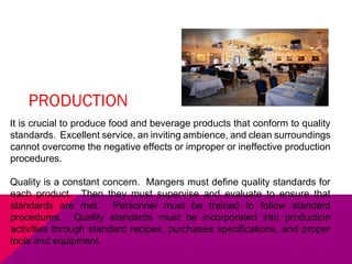 PRODUCTION
It is crucial to produce food and beverage products that conform to quality
standards. Excellent service, an inviting ambience, and clean surroundings
cannot overcome the negative effects or improper or ineffective production
procedures.
Quality is a constant concern. Mangers must define quality standards for
each product. Then they must supervise and evaluate to ensure that
standards are met. Personnel must be trained to follow standard
procedures. Quality standards must be incorporated into production
activities through standard recipes, purchases specifications, and proper
tools and equipment.
 