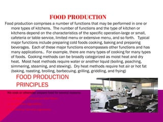 FOOD PRODUCTION
Food production comprises a number of functions that may be performed in one or
more types of kitchens. The number of functions and the type of kitchen or
kitchens depend on the characteristics of the specific operation-large or small,
cafeteria or table service, limited menu or extensive menu, and so forth. Typical
major functions include preparing cold foods cooking, baking and preparing
beverages. Each of these major functions encompasses other functions and has
many applications.. For example, there are many types of cooking for many types
of foods. Cooking methods can be broadly categorized as moist heat and dry
heat. Moist heat methods require water or another liquid (boiling, poaching,
simmering, steaming, and stewing). Dry heat methods require hot air or hot fat
(baking, roasting, broiling, barbecuing, grilling, griddling, and frying)
FOOD PRODUCTION
PRINCIPLES
We cook or otherwise prepare food for several reasons:
1.- to develop, enhance or alter flavor.
2.- to improve digestibility .
3.- to destroy harmful organisms.
 