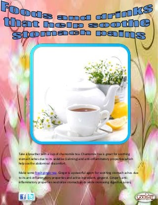 Take a breather with a cup of chamomile tea. Chamomile tea is great for soothing
stomach aches due to its sedative (calming) and anti-inflammatory properties which
help soothe abdominal discomfort.
Make some fresh ginger tea. Ginger is a powerful agent for soothing stomach aches due
to its anti-inflammatory properties and active ingredient, gingerol. Ginger's anti-
inflammatory properties neutralize stomach acids while increasing digestive juices,
 