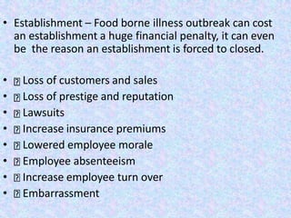 • Establishment – Food borne illness outbreak can cost
an establishment a huge financial penalty, it can even
be the reason an establishment is forced to closed.
• Loss of customers and sales
• Loss of prestige and reputation
• Lawsuits
• Increase insurance premiums
• Lowered employee morale
• Employee absenteeism
• Increase employee turn over
• Embarrassment
 
