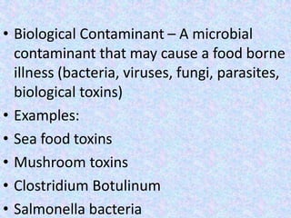 • Biological Contaminant – A microbial
contaminant that may cause a food borne
illness (bacteria, viruses, fungi, parasites,
biological toxins)
• Examples:
• Sea food toxins
• Mushroom toxins
• Clostridium Botulinum
• Salmonella bacteria
 