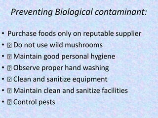 Preventing Biological contaminant:
• Purchase foods only on reputable supplier
• Do not use wild mushrooms
• Maintain good personal hygiene
• Observe proper hand washing
• Clean and sanitize equipment
• Maintain clean and sanitize facilities
• Control pests
 