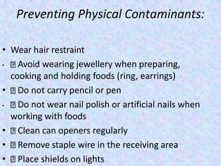Preventing Physical Contaminants:
• Wear hair restraint
• Avoid wearing jewellery when preparing,
cooking and holding foods (ring, earrings)
• Do not carry pencil or pen
• Do not wear nail polish or artificial nails when
working with foods
• Clean can openers regularly
• Remove staple wire in the receiving area
• Place shields on lights
 