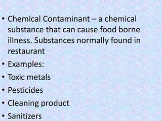 • Chemical Contaminant – a chemical
substance that can cause food borne
illness. Substances normally found in
restaurant
• Examples:
• Toxic metals
• Pesticides
• Cleaning product
• Sanitizers
 
