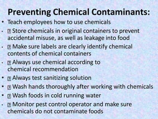 Preventing Chemical Contaminants:
• Teach employees how to use chemicals
• Store chemicals in original containers to prevent
accidental misuse, as well as leakage into food
• Make sure labels are clearly identify chemical
contents of chemical containers
• Always use chemical according to
chemical recommendation
• Always test sanitizing solution
• Wash hands thoroughly after working with chemicals
• Wash foods in cold running water
• Monitor pest control operator and make sure
chemicals do not contaminate foods
 