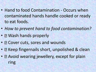 • Hand to food Contamination - Occurs when
contaminated hands handle cooked or ready
to eat foods.
• How to prevent hand to food contamination?
• Wash hands properly
• Cover cuts, sores and wounds
• Keep fingernails short, unpolished & clean
• Avoid wearing jewellery, except for plain
ring
 