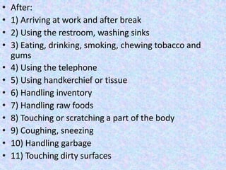 • After:
• 1) Arriving at work and after break
• 2) Using the restroom, washing sinks
• 3) Eating, drinking, smoking, chewing tobacco and
gums
• 4) Using the telephone
• 5) Using handkerchief or tissue
• 6) Handling inventory
• 7) Handling raw foods
• 8) Touching or scratching a part of the body
• 9) Coughing, sneezing
• 10) Handling garbage
• 11) Touching dirty surfaces
 