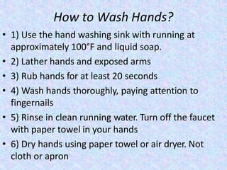 How to Wash Hands?
• 1) Use the hand washing sink with running at
approximately 100°F and liquid soap.
• 2) Lather hands and exposed arms
• 3) Rub hands for at least 20 seconds
• 4) Wash hands thoroughly, paying attention to
fingernails
• 5) Rinse in clean running water. Turn off the faucet
with paper towel in your hands
• 6) Dry hands using paper towel or air dryer. Not
cloth or apron
 