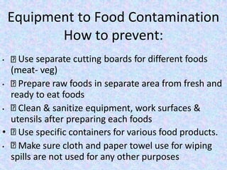 Equipment to Food Contamination
How to prevent:
• Use separate cutting boards for different foods
(meat- veg)
• Prepare raw foods in separate area from fresh and
ready to eat foods
• Clean & sanitize equipment, work surfaces &
utensils after preparing each foods
• Use specific containers for various food products.
• Make sure cloth and paper towel use for wiping
spills are not used for any other purposes
 
