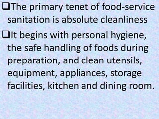 The primary tenet of food-service
sanitation is absolute cleanliness
It begins with personal hygiene,
the safe handling of foods during
preparation, and clean utensils,
equipment, appliances, storage
facilities, kitchen and dining room.
 
