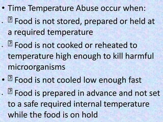 • Time Temperature Abuse occur when:
• Food is not stored, prepared or held at
a required temperature
• Food is not cooked or reheated to
temperature high enough to kill harmful
microorganisms
• Food is not cooled low enough fast
• Food is prepared in advance and not set
to a safe required internal temperature
while the food is on hold
 