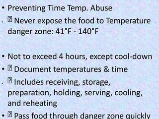 • Preventing Time Temp. Abuse
• Never expose the food to Temperature
danger zone: 41°F - 140°F
• Not to exceed 4 hours, except cool-down
• Document temperatures & time
• Includes receiving, storage,
preparation, holding, serving, cooling,
and reheating
• Pass food through danger zone quickly
 