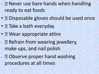 • Never use bare hands when handling
ready to eat foods
• Disposable gloves should be used once
• Take a bath everyday
• Wear appropriate attire
• Refrain from wearing jewellery,
make ups, and nail polish
• Observe proper hand washing
procedures at all times
 