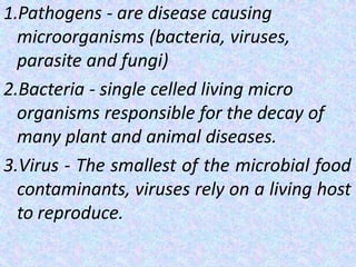 1.Pathogens - are disease causing
microorganisms (bacteria, viruses,
parasite and fungi)
2.Bacteria - single celled living micro
organisms responsible for the decay of
many plant and animal diseases.
3.Virus - The smallest of the microbial food
contaminants, viruses rely on a living host
to reproduce.
 