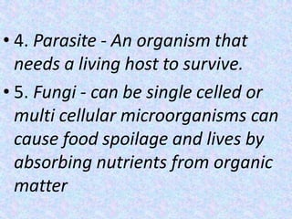 • 4. Parasite - An organism that
needs a living host to survive.
• 5. Fungi - can be single celled or
multi cellular microorganisms can
cause food spoilage and lives by
absorbing nutrients from organic
matter
 