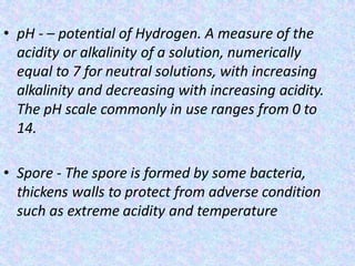 • pH - – potential of Hydrogen. A measure of the
acidity or alkalinity of a solution, numerically
equal to 7 for neutral solutions, with increasing
alkalinity and decreasing with increasing acidity.
The pH scale commonly in use ranges from 0 to
14.
• Spore - The spore is formed by some bacteria,
thickens walls to protect from adverse condition
such as extreme acidity and temperature
 
