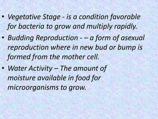 • Vegetative Stage - is a condition favorable
for bacteria to grow and multiply rapidly.
• Budding Reproduction - – a form of asexual
reproduction where in new bud or bump is
formed from the mother cell.
• Water Activity – The amount of
moisture available in food for
microorganisms to grow.
 