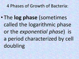 4 Phases of Growth of Bacteria:
• The log phase (sometimes
called the logarithmic phase
or the exponential phase) is
a period characterized by cell
doubling
 