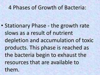 4 Phases of Growth of Bacteria:
• Stationary Phase - the growth rate
slows as a result of nutrient
depletion and accumulation of toxic
products. This phase is reached as
the bacteria begin to exhaust the
resources that are available to
them.
 