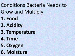 Conditions Bacteria Needs to
Grow and Multiply
1. Food
2. Acidity
3. Temperature
4. Time
5. Oxygen
6. Moisture
 