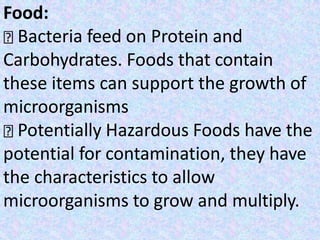 Food:
Bacteria feed on Protein and
Carbohydrates. Foods that contain
these items can support the growth of
microorganisms
Potentially Hazardous Foods have the
potential for contamination, they have
the characteristics to allow
microorganisms to grow and multiply.
 