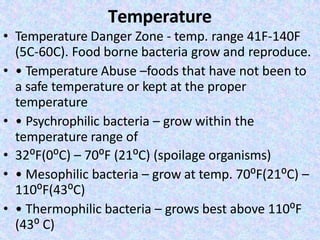 Temperature
• Temperature Danger Zone - temp. range 41F-140F
(5C-60C). Food borne bacteria grow and reproduce.
• • Temperature Abuse –foods that have not been to
a safe temperature or kept at the proper
temperature
• • Psychrophilic bacteria – grow within the
temperature range of
• 32⁰F(0⁰C) – 70⁰F (21⁰C) (spoilage organisms)
• • Mesophilic bacteria – grow at temp. 70⁰F(21⁰C) –
110⁰F(43⁰C)
• • Thermophilic bacteria – grows best above 110⁰F
(43⁰ C)
 