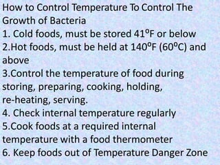 How to Control Temperature To Control The
Growth of Bacteria
1. Cold foods, must be stored 41⁰F or below
2.Hot foods, must be held at 140⁰F (60⁰C) and
above
3.Control the temperature of food during
storing, preparing, cooking, holding,
re-heating, serving.
4. Check internal temperature regularly
5.Cook foods at a required internal
temperature with a food thermometer
6. Keep foods out of Temperature Danger Zone
 