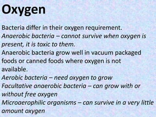 Oxygen
Bacteria differ in their oxygen requirement.
Anaerobic bacteria – cannot survive when oxygen is
present, it is toxic to them.
Anaerobic bacteria grow well in vacuum packaged
foods or canned foods where oxygen is not
available.
Aerobic bacteria – need oxygen to grow
Facultative anaerobic bacteria – can grow with or
without free oxygen
Microaerophilic organisms – can survive in a very little
amount oxygen
 