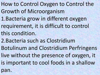 How to Control Oxygen to Control the
Growth of Microorganism
1.Bacteria grow in different oxygen
requirement, it is difficult to control
this condition.
2.Bacteria such as Clostridium
Botulinum and Clostridium Perfringens
live without the presence of oxygen, it
is important to cool foods in a shallow
pan.
 