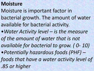 Moisture
Moisture is important factor in
bacterial growth. The amount of water
available for bacterial activity.
•Water Activity level – is the measure
of the amount of water that is not
available for bacterial to grow. ( 0- 10)
•Potentially hazardous foods (PHF) –
foods that have a water activity level of
.85 or higher
 