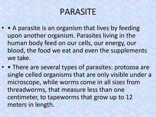 PARASITE
• • A parasite is an organism that lives by feeding
upon another organism. Parasites living in the
human body feed on our cells, our energy, our
blood, the food we eat and even the supplements
we take.
• • There are several types of parasites: protozoa are
single celled organisms that are only visible under a
microscope, while worms come in all sizes from
threadworms, that measure less than one
centimeter, to tapeworms that grow up to 12
meters in length.
 