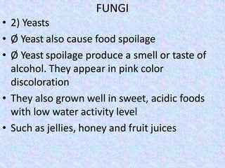FUNGI
• 2) Yeasts
• Ø Yeast also cause food spoilage
• Ø Yeast spoilage produce a smell or taste of
alcohol. They appear in pink color
discoloration
• They also grown well in sweet, acidic foods
with low water activity level
• Such as jellies, honey and fruit juices
 