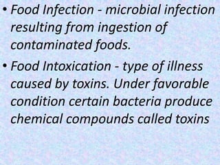 • Food Infection - microbial infection
resulting from ingestion of
contaminated foods.
• Food Intoxication - type of illness
caused by toxins. Under favorable
condition certain bacteria produce
chemical compounds called toxins
 
