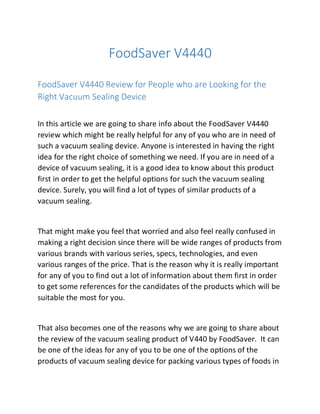 FoodSaver V4440
FoodSaver V4440 Review for People who are Looking for the
Right Vacuum Sealing Device
In this article we are going to share info about the FoodSaver V4440
review which might be really helpful for any of you who are in need of
such a vacuum sealing device. Anyone is interested in having the right
idea for the right choice of something we need. If you are in need of a
device of vacuum sealing, it is a good idea to know about this product
first in order to get the helpful options for such the vacuum sealing
device. Surely, you will find a lot of types of similar products of a
vacuum sealing.
That might make you feel that worried and also feel really confused in
making a right decision since there will be wide ranges of products from
various brands with various series, specs, technologies, and even
various ranges of the price. That is the reason why it is really important
for any of you to find out a lot of information about them first in order
to get some references for the candidates of the products which will be
suitable the most for you.
That also becomes one of the reasons why we are going to share about
the review of the vacuum sealing product of V440 by FoodSaver. It can
be one of the ideas for any of you to be one of the options of the
products of vacuum sealing device for packing various types of foods in
 
