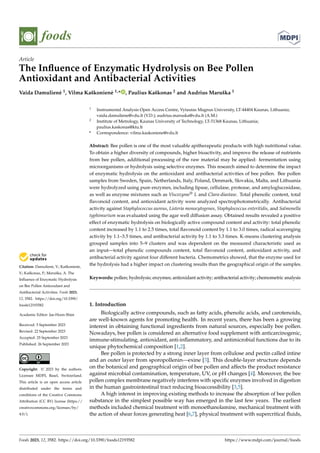 Citation: Damulienė, V.; Kaškonienė,
V.; Kaškonas, P.; Maruška, A. The
Influence of Enzymatic Hydrolysis
on Bee Pollen Antioxidant and
Antibacterial Activities. Foods 2023,
12, 3582. https://doi.org/10.3390/
foods12193582
Academic Editor: Jae-Hoon Shim
Received: 5 September 2023
Revised: 22 September 2023
Accepted: 25 September 2023
Published: 26 September 2023
Copyright: © 2023 by the authors.
Licensee MDPI, Basel, Switzerland.
This article is an open access article
distributed under the terms and
conditions of the Creative Commons
Attribution (CC BY) license (https://
creativecommons.org/licenses/by/
4.0/).
foods
Article
The Influence of Enzymatic Hydrolysis on Bee Pollen
Antioxidant and Antibacterial Activities
Vaida Damulienė 1, Vilma Kaškonienė 1,* , Paulius Kaškonas 2 and Audrius Maruška 1
1 Instrumental Analysis Open Access Centre, Vytautas Magnus University, LT-44404 Kaunas, Lithuania;
vaida.damuliene@vdu.lt (V.D.); audrius.maruska@vdu.lt (A.M.)
2 Institute of Metrology, Kaunas University of Technology, LT-51368 Kaunas, Lithuania;
paulius.kaskonas@ktu.lt
* Correspondence: vilma.kaskoniene@vdu.lt
Abstract: Bee pollen is one of the most valuable apitherapeutic products with high nutritional value.
To obtain a higher diversity of compounds, higher bioactivity, and improve the release of nutrients
from bee pollen, additional processing of the raw material may be applied: fermentation using
microorganisms or hydrolysis using selective enzymes. This research aimed to determine the impact
of enzymatic hydrolysis on the antioxidant and antibacterial activities of bee pollen. Bee pollen
samples from Sweden, Spain, Netherlands, Italy, Poland, Denmark, Slovakia, Malta, and Lithuania
were hydrolyzed using pure enzymes, including lipase, cellulase, protease, and amyloglucosidase,
as well as enzyme mixtures such as Viscozyme® L and Clara-diastase. Total phenolic content, total
flavonoid content, and antioxidant activity were analyzed spectrophotometrically. Antibacterial
activity against Staphylococcus aureus, Listeria monocytogenes, Staphylococcus enteritidis, and Salmonella
typhimurium was evaluated using the agar well diffusion assay. Obtained results revealed a positive
effect of enzymatic hydrolysis on biologically active compound content and activity: total phenolic
content increased by 1.1 to 2.5 times, total flavonoid content by 1.1 to 3.0 times, radical scavenging
activity by 1.1–3.5 times, and antibacterial activity by 1.1 to 3.3 times. K-means clustering analysis
grouped samples into 5–9 clusters and was dependent on the measured characteristic used as
an input—total phenolic compounds content, total flavonoid content, antioxidant activity, and
antibacterial activity against four different bacteria. Chemometrics showed, that the enzyme used for
the hydrolysis had a higher impact on clustering results than the geographical origin of the samples.
Keywords: pollen; hydrolysis; enzymes; antioxidant activity; antibacterial activity; chemometric analysis
1. Introduction
Biologically active compounds, such as fatty acids, phenolic acids, and carotenoids,
are well-known agents for promoting health. In recent years, there has been a growing
interest in obtaining functional ingredients from natural sources, especially bee pollen.
Nowadays, bee pollen is considered an alternative food supplement with anticarcinogenic,
immune-stimulating, antioxidant, anti-inflammatory, and antimicrobial functions due to its
unique phytochemical composition [1,2].
Bee pollen is protected by a strong inner layer from cellulose and pectin called intine
and an outer layer from sporopollenin—exine [3]. This double-layer structure depends
on the botanical and geographical origin of bee pollen and affects the product resistance
against microbial contamination, temperature, UV, or pH changes [4]. Moreover, the bee
pollen complex membrane negatively interferes with specific enzymes involved in digestion
in the human gastrointestinal tract reducing bioaccessibility [3,5].
A high interest in improving existing methods to increase the absorption of bee pollen
substance in the simplest possible way has emerged in the last few years. The earliest
methods included chemical treatment with monoethanolamine, mechanical treatment with
the action of shear forces generating heat [6,7], physical treatment with supercritical fluids,
Foods 2023, 12, 3582. https://doi.org/10.3390/foods12193582 https://www.mdpi.com/journal/foods
 