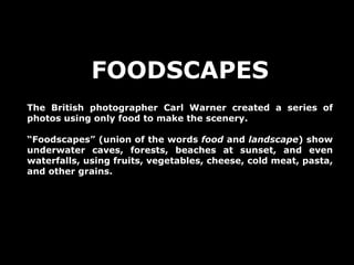 FOODSCAPES The British photographer Carl Warner created a series of photos using only food to make the scenery. “ Foodscapes” (union of the words  food  and  landscape ) show underwater caves, forests, beaches at sunset, and even waterfalls, using fruits, vegetables, cheese, cold meat, pasta, and other grains. 