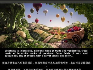 Creativity is impressive, balloons made of fruits and vegetables, trees made of broccolis, rocks of potatoes, Farm fields of corn and cuccumber, city of cheese, with a carrot tower, and so on... 創造力是很吝人印象深刻的，熱氣球是由水果和蔬菜做成的，是由球花甘藍做成， 馬鈴薯石頭，玉米和小黃瓜的田，起士城市帶著一個胡蘿蔔塔等等 ... 
